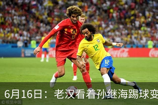 6月16日：老汉看着孙继海踢球变老，国脚成绩平平也有责任